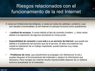 Riesgos relacionados con el
      funcionamiento de la red Internet

A veces por limitaciones tecnológicas, a veces por actos de sabotaje y piratería y que
   aún resultan incontrolables, la red Internet no siempre funciona como quisiéramos:

•   - Lentitud de accesos. A veces debido al tipo de conexión (modem...), otras veces
    debido a la saturación de algunos servidores en horas punta

-   Imposibilidad de conexión a una web o a un servicio de Internet, que puede ser
    debida a 5 problemas del servidor que da el servicio. Si esta circunstancia nos
    impide la realización de un trabajo importante, puede traernos muy malas
    consecuencias.

•   - Problemas de virus, que actualmente se propagan con libertad por la red y
    pueden bloquear el funcionamiento del ordenador y destruir la información que
    almacena. Para navegar por Internet resulta imprescindible disponer de un sistema
    antivirus actualizado en el ordenador.
 