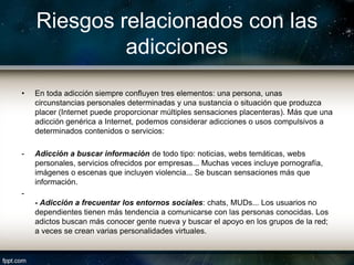 Riesgos relacionados con las
             adicciones
•   En toda adicción siempre confluyen tres elementos: una persona, unas
    circunstancias personales determinadas y una sustancia o situación que produzca
    placer (Internet puede proporcionar múltiples sensaciones placenteras). Más que una
    adicción genérica a Internet, podemos considerar adicciones o usos compulsivos a
    determinados contenidos o servicios:

-   Adicción a buscar información de todo tipo: noticias, webs temáticas, webs
    personales, servicios ofrecidos por empresas... Muchas veces incluye pornografía,
    imágenes o escenas que incluyen violencia... Se buscan sensaciones más que
    información.
-
    - Adicción a frecuentar los entornos sociales: chats, MUDs... Los usuarios no
    dependientes tienen más tendencia a comunicarse con las personas conocidas. Los
    adictos buscan más conocer gente nueva y buscar el apoyo en los grupos de la red;
    a veces se crean varias personalidades virtuales.
 