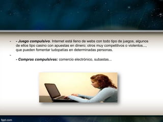 -   - Juego compulsivo. Internet está lleno de webs con todo tipo de juegos, algunos
    de ellos tipo casino con apuestas en dinero; otros muy competitivos o violentos...,
    que pueden fomentar ludopatías en determinadas personas.
-
    - Compras compulsivas: comercio electrónico, subastas...
 