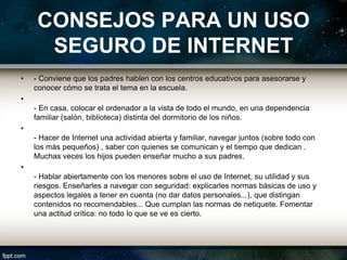CONSEJOS PARA UN USO
      SEGURO DE INTERNET
•   - Conviene que los padres hablen con los centros educativos para asesorarse y
    conocer cómo se trata el tema en la escuela.
•
    - En casa, colocar el ordenador a la vista de todo el mundo, en una dependencia
    familiar (salón, biblioteca) distinta del dormitorio de los niños.
•
    - Hacer de Internet una actividad abierta y familiar, navegar juntos (sobre todo con
    los más pequeños) , saber con quienes se comunican y el tiempo que dedican .
    Muchas veces los hijos pueden enseñar mucho a sus padres.
•
    - Hablar abiertamente con los menores sobre el uso de Internet, su utilidad y sus
    riesgos. Enseñarles a navegar con seguridad: explicarles normas básicas de uso y
    aspectos legales a tener en cuenta (no dar datos personales...), que distingan
    contenidos no recomendables... Que cumplan las normas de netiquete. Fomentar
    una actitud crítica: no todo lo que se ve es cierto.
 