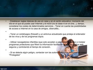 •   - Establecer reglas básicas de uso en casa y en el centro educativo: momento del
    día en el que se puede usar Internet y el móvil (no el clase ni en el cine...), tiempo,
    considerar los costes de determinados servicios... Tener en cuenta las posibilidades
    de acceso a Internet en la casa de amigos, cibercafés..
•
    - Tener un cortafuegos (firewall) y un antivirus actualizado que proteja el ordenador
    de los virus y de los programas espía.
•
    - Utilizar navegadores infantiles (que solo acceden a páginas adecuadas) o instalar
    programas protectores que filtren la información facilitando el acceso a sitios web
    seguros y controlando el tiempo de conexión.
•
    - Si se detecta algún peligro, contactar con las autoridades o con instituciones como
    "Protegeles"
 