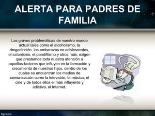ALERTA PARA PADRES DE
          FAMILIA
  Las graves problemáticas de nuestro mundo
       actual tales como el alcoholismo, la
 drogadicción, los embarazos en adolescentes,
el satanismo, el pandillismo y otros más, exigen
     que prestemos toda nuestra atención a
aquellos factores que influyen en la formación y
   crecimiento de nuestros hijos, dentro de los
       cuales se encuentran los medios de
 comunicación como la televisión, la música, el
     cine y de todos ellos el más influyente y
                adictivo, el Internet.
 