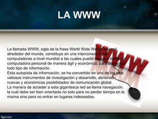 LA WWW


La llamada WWW, sigla de la frase World Wide Web o sea red
alrededor del mundo, constituye en una interconexión de
computadoras a nivel mundial a las cuales puedo acceder desde mi
computadora personal de manera ágil y económica, para conseguir
todo tipo de información.
Esta autopista de información, se ha convertido en uno de los más
valiosos instrumentos de investigación y desarrollo, abriendo
nuevas y económicas posibilidades de comunicación global.
La manera de acceder a esta gigantesca red se llama navegación,
la cual debe ser bien orientada no solo para no perder tiempo en la
misma sino para no entrar en lugares indeseados.
 