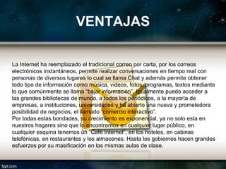 VENTAJAS

La Internet ha reemplazado el tradicional correo por carta, por los correos
electrónicos instantáneos, permite realizar conversaciones en tiempo real con
personas de diversos lugares lo cual se llama Chat y además permite obtener
todo tipo de información como música, videos, fotos, programas, textos mediante
lo que comúnmente se llama “bajar información”. Igualmente puedo acceder a
las grandes bibliotecas de mundo, a todos los periódicos, a la mayoría de
empresas, a instituciones, universidades y ha abierto una nueva y prometedora
posibilidad de negocios, el llamado “comercio interactivo”.
Por todas estas bondades, su crecimiento es exponencial, ya no solo esta en
nuestros hogares sino que lo encontramos en cualquier lugar público, en
cualquier esquina tenemos un “Café Internet”, en los hoteles, en cabinas
telefónicas, en restaurantes y los almacenes. Hasta los gobiernos hacen grandes
esfuerzos por su masificación en las mismas aulas de clase.
 