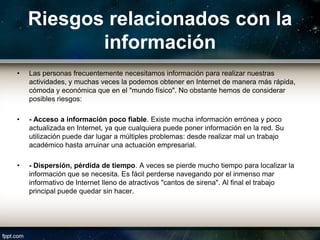 Riesgos relacionados con la
           información
•   Las personas frecuentemente necesitamos información para realizar nuestras
    actividades, y muchas veces la podemos obtener en Internet de manera más rápida,
    cómoda y económica que en el "mundo físico". No obstante hemos de considerar
    posibles riesgos:

•   - Acceso a información poco fiable. Existe mucha información errónea y poco
    actualizada en Internet, ya que cualquiera puede poner información en la red. Su
    utilización puede dar lugar a múltiples problemas: desde realizar mal un trabajo
    académico hasta arruinar una actuación empresarial.

•   - Dispersión, pérdida de tiempo. A veces se pierde mucho tiempo para localizar la
    información que se necesita. Es fácil perderse navegando por el inmenso mar
    informativo de Internet lleno de atractivos "cantos de sirena". Al final el trabajo
    principal puede quedar sin hacer.
 