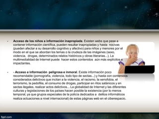 -   Acceso de los niños a información inapropiada. Existen webs que pese a
    contener información científica, pueden resultar inapropiadas y hasta nocivas
    (pueden afectar a su desarrollo cognitivo y afectivo) para niños y menores por el
    modo en el que se abordan los temas o la crudeza de las imágenes (sexo,
    violencia, drogas, determinados relatos históricos y obras literarias...). La
    multimedialidad de Internet puede hacer estos contenidos aún más explícitos e
    impactantes.

-   - Acceso a información peligrosa e inmoral. Existe información poco
    recomendable (pornografía, violencia, todo tipo de sectas...) y hasta con contenidos
    considerados delictivos que incitan a la violencia, el racismo, la xenofobia, el
    terrorismo, la pedofilia, el consumo de drogas, participar en ritos satánicos y en
    sectas ilegales, realizar actos delictivos... La globalidad de Internet y las diferentes
    culturas y legislaciones de los países hacen posible la existencia (por lo menos
    temporal, ya que grupos especiales de la policía dedicados a delitos informáticos
    realiza actuaciones a nivel internacional) de estas páginas web en el ciberespacio.
 