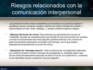 Riesgos relacionados con la
     comunicación interpersonal
•   Las personas muchas veces necesitamos comunicarnos con personas lejanas o
    establecer nuevos contactos sociales. Internet nos ofrece infinidad de canales y
    oportunidades (e-mail, chats, weblogs...), aunque conllevan algunos riesgos:

•   - Bloqueo del buzón de correo. Hay personas que ignorando las normas de
    "netiquette" (pautas de comportamiento que facilitan la convivencia entre los usuarios
    y el buen funcionamiento de la red) adjuntan grandes archivos a los correos sin
    pedir previamente autorización al receptor del mensaje, con lo que acaban
    bloqueando temporalmente su buzón de correo.

•   - Recepción de "mensajes basura". Ante la carencia de una legislación adecuada,
    por e-mail se reciben muchos mensajes de propaganda no deseada (spam) que
    envían indiscriminadamente empresas de todo el mundo. En ocasiones su contenido
    es de naturaleza sexual o proponen oscuros negocios.
 
