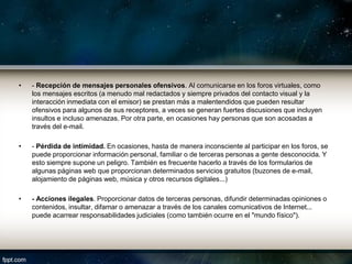 •   - Recepción de mensajes personales ofensivos. Al comunicarse en los foros virtuales, como
    los mensajes escritos (a menudo mal redactados y siempre privados del contacto visual y la
    interacción inmediata con el emisor) se prestan más a malentendidos que pueden resultar
    ofensivos para algunos de sus receptores, a veces se generan fuertes discusiones que incluyen
    insultos e incluso amenazas. Por otra parte, en ocasiones hay personas que son acosadas a
    través del e-mail.

•   - Pérdida de intimidad. En ocasiones, hasta de manera inconsciente al participar en los foros, se
    puede proporcionar información personal, familiar o de terceras personas a gente desconocida. Y
    esto siempre supone un peligro. También es frecuente hacerlo a través de los formularios de
    algunas páginas web que proporcionan determinados servicios gratuitos (buzones de e-mail,
    alojamiento de páginas web, música y otros recursos digitales...)

•   - Acciones ilegales. Proporcionar datos de terceras personas, difundir determinadas opiniones o
    contenidos, insultar, difamar o amenazar a través de los canales comunicativos de Internet...
    puede acarrear responsabilidades judiciales (como también ocurre en el "mundo físico").
 