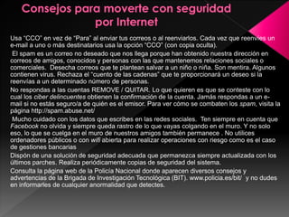 Usa “CCO” en vez de “Para” al enviar tus correos o al reenviarlos. Cada vez que reenvíes un 
e-mail a uno o más destinatarios usa la opción “CCO” (con copia oculta). 
El spam es un correo no deseado que nos llega porque han obtenido nuestra dirección en 
correos de amigos, conocidos y personas con las que mantenemos relaciones sociales o 
comerciales. Desecha correos que te plantean salvar a un niño o niña. Son mentira. Algunos 
contienen virus. Rechaza el “cuento de las cadenas” que te proporcionará un deseo si la 
reenvías a un determinado número de personas. 
No respondas a las cuentas REMOVE / QUITAR. Lo que quieren es que se conteste con lo 
cual los ciber delincuentes obtienen la confirmación de la cuenta. Jamás respondas a un e-mail 
si no estás seguro/a de quién es el emisor. Para ver cómo se combaten los spam, visita la 
página http://spam.abuse.net/ 
Mucho cuidado con los datos que escribes en las redes sociales. Ten siempre en cuenta que 
Facebook no olvida y siempre queda rastro de lo que vayas colgando en el muro. Y no solo 
eso, lo que se cuelga en el muro de nuestros amigos también permanece . No utilices 
ordenadores públicos o con wifi abierta para realizar operaciones con riesgo como es el caso 
de gestiones bancarias 
Dispón de una solución de seguridad adecuada que permanezca siempre actualizada con los 
últimos parches. Realiza periódicamente copias de seguridad del sistema. 
Consulta la página web de la Policía Nacional donde aparecen diversos consejos y 
advertencias de la Brigada de Investigación Tecnológica (BIT). www.policia.es/bit/ y no dudes 
en informarles de cualquier anormalidad que detectes. 
