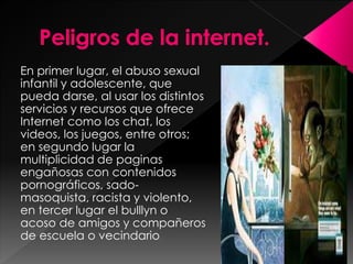 En primer lugar, el abuso sexual 
infantil y adolescente, que 
pueda darse, al usar los distintos 
servicios y recursos que ofrece 
Internet como los chat, los 
videos, los juegos, entre otros; 
en segundo lugar la 
multiplicidad de paginas 
engañosas con contenidos 
pornográficos, sado-masoquista, 
racista y violento, 
en tercer lugar el bulllyn o 
acoso de amigos y compañeros 
de escuela o vecindario. 
 