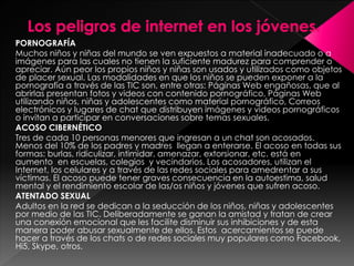 PORNOGRAFÍA 
Muchos niños y niñas del mundo se ven expuestos a material inadecuado o a 
imágenes para las cuales no tienen la suficiente madurez para comprender o 
apreciar. Aún peor los propios niños y niñas son usados y utilizados como objetos 
de placer sexual. Las modalidades en que los niños se pueden exponer a la 
pornografía a través de las TIC son, entre otras: Páginas Web engañosas, que al 
abrirlas presentan fotos y videos con contenido pornográfico, Páginas Web 
utilizando niños, niñas y adolescentes como material pornográfico, Correos 
electrónicos y lugares de chat que distribuyen imágenes y videos pornográficos 
o invitan a participar en conversaciones sobre temas sexuales. 
ACOSO CIBERNÉTICO 
Tres de cada 10 personas menores que ingresan a un chat son acosados. 
Menos del 10% de los padres y madres llegan a enterarse. El acoso en todas sus 
formas: burlas, ridiculizar, intimidar, amenazar, extorsionar, etc. está en 
aumento en escuelas, colegios y vecindarios. Los acosadores, utilizan el 
Internet, los celulares y a través de las redes sociales para amedrentar a sus 
víctimas. El acoso puede tener graves consecuencia en la autoestima, salud 
mental y el rendimiento escolar de las/os niños y jóvenes que sufren acoso. 
ATENTADO SEXUAL 
Adultos en la red se dedican a la seducción de los niños, niñas y adolescentes 
por medio de las TIC. Deliberadamente se ganan la amistad y tratan de crear 
una conexión emocional que les facilite disminuir sus inhibiciones y de esta 
manera poder abusar sexualmente de ellos. Estos acercamientos se puede 
hacer a través de los chats o de redes sociales muy populares como Facebook, 
Hi5, Skype, otros. 
 
