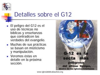 Detalles sobre el G12
El peligro del G12 es el
uso de técnicas no
bíblicas y enseñanzas
que contradicen las
verdades del e...