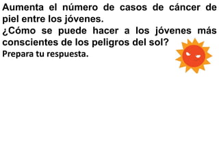 Aumenta el número de casos de cáncer de
piel entre los jóvenes.
¿Cómo se puede hacer a los jóvenes más
conscientes de los peligros del sol?
Prepara tu respuesta.
 