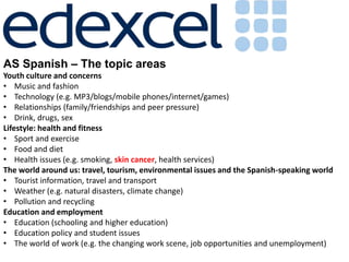 AS Spanish – The topic areas
Youth culture and concerns
• Music and fashion
• Technology (e.g. MP3/blogs/mobile phones/internet/games)
• Relationships (family/friendships and peer pressure)
• Drink, drugs, sex
Lifestyle: health and fitness
• Sport and exercise
• Food and diet
• Health issues (e.g. smoking, skin cancer, health services)
The world around us: travel, tourism, environmental issues and the Spanish-speaking world
• Tourist information, travel and transport
• Weather (e.g. natural disasters, climate change)
• Pollution and recycling
Education and employment
• Education (schooling and higher education)
• Education policy and student issues
• The world of work (e.g. the changing work scene, job opportunities and unemployment)
 