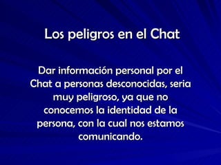 Los peligros en el Chat Dar información personal por el Chat a personas desconocidas, seria muy peligroso, ya que no conocemos la identidad de la persona, con la cual nos estamos comunicando. 