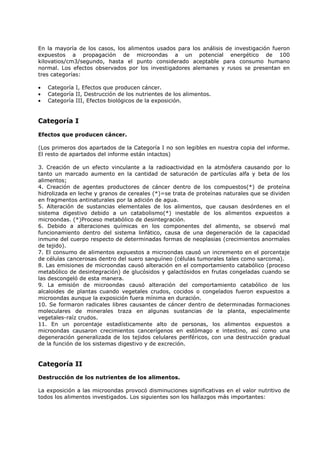 En la mayoría de los casos, los alimentos usados para los análisis de investigación fueron
expuestos a propagación de microondas a un potencial energético de 100
kilovatios/cm3/segundo, hasta el punto considerado aceptable para consumo humano
normal. Los efectos observados por los investigadores alemanes y rusos se presentan en
tres categorías:
•
•
•

Categoría I, Efectos que producen cáncer.
Categoría II, Destrucción de los nutrientes de los alimentos.
Categoría III, Efectos biológicos de la exposición.

Categoría I
Efectos que producen cáncer.
(Los primeros dos apartados de la Categoría I no son legibles en nuestra copia del informe.
El resto de apartados del informe están intactos)
3. Creación de un efecto vinculante a la radioactividad en la atmósfera causando por lo
tanto un marcado aumento en la cantidad de saturación de partículas alfa y beta de los
alimentos;
4. Creación de agentes productores de cáncer dentro de los compuestos(*) de proteína
hidrolizada en leche y granos de cereales (*)=se trata de proteínas naturales que se dividen
en fragmentos antinaturales por la adición de agua.
5. Alteración de sustancias elementales de los alimentos, que causan desórdenes en el
sistema digestivo debido a un catabolismo(*) inestable de los alimentos expuestos a
microondas. (*)Proceso metabólico de desintegración.
6. Debido a alteraciones químicas en los componentes del alimento, se observó mal
funcionamiento dentro del sistema linfático, causa de una degeneración de la capacidad
inmune del cuerpo respecto de determinadas formas de neoplasias (crecimientos anormales
de tejido).
7. El consumo de alimentos expuestos a microondas causó un incremento en el porcentaje
de células cancerosas dentro del suero sanguíneo (células tumorales tales como sarcoma).
8. Las emisiones de microondas causó alteración en el comportamiento catabólico (proceso
metabólico de desintegración) de glucósidos y galactósidos en frutas congeladas cuando se
las descongeló de esta manera.
9. La emisión de microondas causó alteración del comportamiento catabólico de los
alcaloides de plantas cuando vegetales crudos, cocidos o congelados fueron expuestos a
microondas aunque la exposición fuera mínima en duración.
10. Se formaron radicales libres causantes de cáncer dentro de determinadas formaciones
moleculares de minerales traza en algunas sustancias de la planta, especialmente
vegetales-raíz crudos.
11. En un porcentaje estadísticamente alto de personas, los alimentos expuestos a
microondas causaron crecimientos cancerígenos en estómago e intestino, así como una
degeneración generalizada de los tejidos celulares periféricos, con una destrucción gradual
de la función de los sistemas digestivo y de excreción.

Categoría II
Destrucción de los nutrientes de los alimentos.
La exposición a las microondas provocó disminuciones significativas en el valor nutritivo de
todos los alimentos investigados. Los siguientes son los hallazgos más importantes:

 