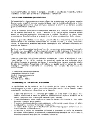 manera continuada a los efectos de campos de emisión de aparatos de microondas, tanto si
se trata de aparatos para cocinar o de estaciones de transmisión.
Conclusiones de la investigación forense.
De las veintiocho indicaciones enumeradas más arriba, se desprende que el uso de aparatos
de microondas es definitivamente no recomendable y con la decisión del gobierno soviético
en 1976, la opinión científica actual en muchos países en lo relativo al uso de tales aparatos
queda claramente en evidencia.
Debido al problema de los residuos magnéticos aleatorios y su condición vinculante dentro
de los sistemas biológicos del cuerpo (Categoría III:9), que en última instancia pueden
afectar los sistemas neurológico, principalmente el cerebro y los plexos nerviosos, puede
producirse una despolarización a largo plazo de los circuitos neuroeléctricos de los tejidos.
Debido a que estos efectos pueden causar virtualmente daño irreversible a la integridad
neuroeléctrica de los distintos componentes del sistema nervioso (I.R. Luria, Novosibirsk
1975a), la ingestión de alimentos expuestos a microondas está claramente contraindicada
en todos los aspectos.
Su efecto magnético residual pueden volver a los componentes receptores psico-neuronales
del cerebro más susceptibles a influencia psicológica por medio de campos de frecuencia de
microonda inducida artificialmente desde estaciones de transmisión y redes de emisión de
TV.
Investigaciones neuro-psicológicas soviéticas realizadas en Uralyera y Novosibirsk (Luria y
Perov, 1974a, 1975c, 1976a) sugieren la posibilidad teórica de una influencia psicotelemétrica (es decir la capacidad de afectar el comportamiento humano mediante señales
de radio transmitidas a frecuencias controladas), que puede causar un campo de energía
psicológica subliminal involuntaria en consonancia con aparatos de microondas en
funcionamiento.
Documento de investigación forense
Preparado por William P. Kopp
A.R.E.C. Research Operations
T061-7R10/10-77F05
Prioridad: Clase I R001a
Diez razones para tirar tu horno microondas.
Las conclusiones de los estudios científicos clínicos suizos, rusos y alemanes, no nos
permiten seguir ignorando el horno microondas que está en nuestra cocina. Basados en esta
investigación, concluiremos este artículo con lo siguiente:
•
•
•
•
•

El consumo continuado de alimentos procesados en horno microondas causa daño
cerebral permanente a traves de poner en cortocircuito los impulsos eléctricos en el
cerebro (despolarizando y desmagnetizando el tejido cerebral).
El cuerpo humano no puede metabolizar los productos desconocidos que se crean en los
alimentos expuestos a microondas.
El consumo continuado de alimentos procesados en horno microondas detiene y/o altera
la producción de hormonas femeninas y masculinas.
Los efectos de los nuevos productos formados en alimentos expuestos a microondas son
permanentes en el cuerpo humano.
Se reducen o alteran los minerales, vitaminas y nutrientes de todos los alimentos
procesados en microondas de forma que el cuerpo humano se queda con poco o nada, o
absorbe compuestos alterados que no pueden asimilarse.

 