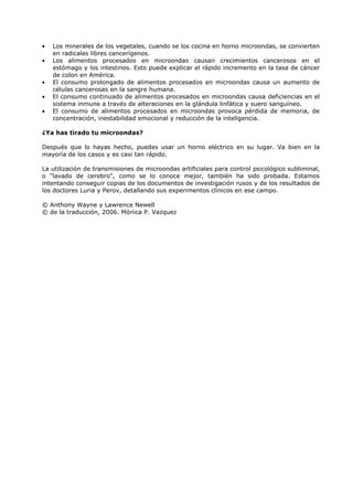 •
•
•
•
•

Los minerales de los vegetales, cuando se los cocina en horno microondas, se convierten
en radicales libres cancerígenos.
Los alimentos procesados en microondas causan crecimientos cancerosos en el
estómago y los intestinos. Esto puede explicar el rápido incremento en la tasa de cáncer
de colon en América.
El consumo prolongado de alimentos procesados en microondas causa un aumento de
células cancerosas en la sangre humana.
El consumo continuado de alimentos procesados en microondas causa deficiencias en el
sistema inmune a través de alteraciones en la glándula linfática y suero sanguíneo.
El consumo de alimentos procesados en microondas provoca pérdida de memoria, de
concentración, inestabilidad emocional y reducción de la inteligencia.

¿Ya has tirado tu microondas?
Después que lo hayas hecho, puedes usar un horno eléctrico en su lugar. Va bien en la
mayoría de los casos y es casi tan rápido.
La utilización de transmisiones de microondas artificiales para control psicológico subliminal,
o "lavado de cerebro", como se lo conoce mejor, también ha sido probada. Estamos
intentando conseguir copias de los documentos de investigación rusos y de los resultados de
los doctores Luria y Perov, detallando sus experimentos clínicos en ese campo.
© Anthony Wayne y Lawrence Newell
© de la traducción, 2006. Mónica P. Vazquez

 