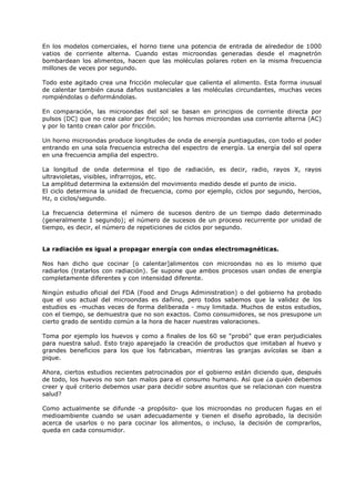 En los modelos comerciales, el horno tiene una potencia de entrada de alrededor de 1000
vatios de corriente alterna. Cuando estas microondas generadas desde el magnetrón
bombardean los alimentos, hacen que las moléculas polares roten en la misma frecuencia
millones de veces por segundo.
Todo este agitado crea una fricción molecular que calienta el alimento. Esta forma inusual
de calentar también causa daños sustanciales a las moléculas circundantes, muchas veces
rompiéndolas o deformándolas.
En comparación, las microondas del sol se basan en principios de corriente directa por
pulsos (DC) que no crea calor por fricción; los hornos microondas usa corriente alterna (AC)
y por lo tanto crean calor por fricción.
Un horno microondas produce longitudes de onda de energía puntiagudas, con todo el poder
entrando en una sola frecuencia estrecha del espectro de energía. La energía del sol opera
en una frecuencia amplia del espectro.
La longitud de onda determina el tipo de radiación, es decir, radio, rayos X, rayos
ultravioletas, visibles, infrarrojos, etc.
La amplitud determina la extensión del movimiento medido desde el punto de inicio.
El ciclo determina la unidad de frecuencia, como por ejemplo, ciclos por segundo, hercios,
Hz, o ciclos/segundo.
La frecuencia determina el número de sucesos dentro de un tiempo dado determinado
(generalmente 1 segundo); el número de sucesos de un proceso recurrente por unidad de
tiempo, es decir, el número de repeticiones de ciclos por segundo.

La radiación es igual a propagar energía con ondas electromagnéticas.
Nos han dicho que cocinar [o calentar]alimentos con microondas no es lo mismo que
radiarlos (tratarlos con radiación). Se supone que ambos procesos usan ondas de energía
completamente diferentes y con intensidad diferente.
Ningún estudio oficial del FDA (Food and Drugs Administration) o del gobierno ha probado
que el uso actual del microondas es dañino, pero todos sabemos que la validez de los
estudios es -muchas veces de forma deliberada - muy limitada. Muchos de estos estudios,
con el tiempo, se demuestra que no son exactos. Como consumidores, se nos presupone un
cierto grado de sentido común a la hora de hacer nuestras valoraciones.
Toma por ejemplo los huevos y como a finales de los 60 se "probó" que eran perjudiciales
para nuestra salud. Esto trajo aparejado la creación de productos que imitaban al huevo y
grandes beneficios para los que los fabricaban, mientras las granjas avícolas se iban a
pique.
Ahora, ciertos estudios recientes patrocinados por el gobierno están diciendo que, después
de todo, los huevos no son tan malos para el consumo humano. Así que ¿a quién debemos
creer y qué criterio debemos usar para decidir sobre asuntos que se relacionan con nuestra
salud?
Como actualmente se difunde -a propósito- que los microondas no producen fugas en el
medioambiente cuando se usan adecuadamente y tienen el diseño aprobado, la decisión
acerca de usarlos o no para cocinar los alimentos, o incluso, la decisión de comprarlos,
queda en cada consumidor.

 