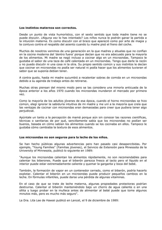 Los instintos maternos son correctos.
Desde un punto de vista humorístico, con el sexto sentido que toda madre tiene no se
puede discutir. ¿Alguna vez lo has intentado? Los niños nunca le podrán ganar la partida a
la intuición materna. Es como discutir con el brazo que apareció como por arte de magia y
te contuvo contra el respaldo del asiento cuando tu madre pisó el freno del coche.
Muchos de nosotros venimos de una generación en la que madres y abuelas que no confían
en la cocina moderna del 'dentro fuera' porque decían que no era adecuado para la mayoría
de los alimentos. Mi madre se negó incluso a cocinar algo en un microondas. Tampoco le
gustaba el sabor de una taza de café calentada en un microondas. Tengo que darle la razón
y no puedo discutir ni una cosa ni la otra. Su propio sentido común y sus instintos le decían
que cocinar en microondas no podía ser natural ni podía hacer que los alimentos tuvieran el
sabor que se suponía debían tener.
A contra gusto, hasta mi madre sucumbió a recalentar sobras de comida en un microondas
debido a su agenda de trabajo antes de retirarse.
Muchas otras piensan del mismo modo pero se las considera una minoría anticuada de la
época anterior a los años 1970 cuando los microondas inundaron el mercado por primera
vez.
Como la mayoría de los adultos jóvenes de esa época, cuando el horno microondas se hizo
común, elegí ignorar la sabiduría intuitiva de mi madre y me uní a la mayoría que creía que
las ventajas de cocinar con microondas eran demasiadas para creer que pudiera tener algo
perjudicial.
Apúntale un tanto a la percepción de mamá porque aún sin conocer las razones científicas,
técnicas o sanitarias de por qué, sencillamente sabía que los microondas no podían ser
buenos, basada en cómo sabían los alimentos cuando se los cocinaba en ellos. Tampoco le
gustaba cómo cambiaba la textura de esos alimentos.

Los microondas no son seguros para la leche de los niños.
Se han hecho públicas algunas advertencias pero han pasado casi desapercibidas. Por
ejemplo, "Young Families" (Familias jóvenes), el Servicio de Extensión para Minessota de la
University of Minnesota, publicó lo siguiente en 1989:
"Aunque los microondas calientan los alimentos rápidamente, no son recomendables para
calentar los biberones. Puede que el biberón parezca fresco al tacto pero el líquido en el
interior puede estar extremadamente caliente y quemar la garganta y boca del bebé.
También, la formación de vapor en un contenedor cerrado, como el biberón, podría hacerlo
explotar. Calentar el biberón en un microondas puede producir pequeños cambios en la
leche. En fórmulas infantiles, puede darse una pérdida de algunas vitaminas.
En el caso de que se trate de leche materna, algunas propiedades protectoras podrían
destruirse. Calentar el biberón manteniéndolo bajo un chorro de agua caliente o en una
ollita y luego probar en la muñeca antes de alimentar al bebé puede que tome algunos
minutos más, pero es mucho más seguro".
La Dra. Lita Lee de Hawaii publicó en Lancet, el 9 de diciembre de 1989:

 