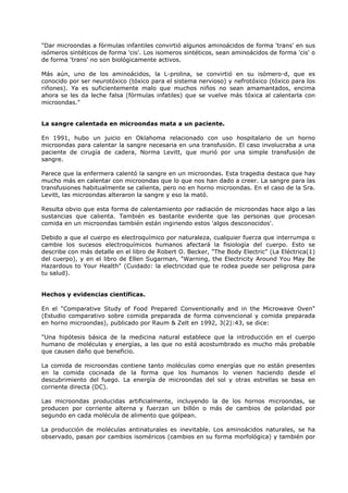"Dar microondas a fórmulas infantiles convirtió algunos aminoácidos de forma 'trans' en sus
isómeros sintéticos de forma 'cis'. Los isomeros sintéticos, sean aminoácidos de forma 'cis' o
de forma 'trans' no son biológicamente activos.
Más aún, uno de los aminoácidos, la L-prolina, se convirtió en su isómero-d, que es
conocido por ser neurotóxico (tóxico para el sistema nervioso) y nefrotóxico (tóxico para los
riñones). Ya es suficientemente malo que muchos niños no sean amamantados, encima
ahora se les da leche falsa (fórmulas infatiles) que se vuelve más tóxica al calentarla con
microondas."

La sangre calentada en microondas mata a un paciente.
En 1991, hubo un juicio en Oklahoma relacionado con uso hospitalario de un horno
microondas para calentar la sangre necesaria en una transfusión. El caso involucraba a una
paciente de cirugía de cadera, Norma Levitt, que murió por una simple transfusión de
sangre.
Parece que la enfermera calentó la sangre en un microondas. Esta tragedia destaca que hay
mucho más en calentar con microondas que lo que nos han dado a creer. La sangre para las
transfusiones habitualmente se calienta, pero no en horno microondas. En el caso de la Sra.
Levitt, las microondas alteraron la sangre y eso la mató.
Resulta obvio que esta forma de calentamiento por radiación de microondas hace algo a las
sustancias que calienta. También es bastante evidente que las personas que procesan
comida en un microondas también están ingiriendo estos 'algos desconocidos'.
Debido a que el cuerpo es electroquímico por naturaleza, cualquier fuerza que interrumpa o
cambie los sucesos electroquímicos humanos afectará la fisiología del cuerpo. Esto se
describe con más detalle en el libro de Robert O. Becker, "The Body Electric" (La Eléctrica(1)
del cuerpo), y en el libro de Ellen Sugarman, "Warning, the Electricity Around You May Be
Hazardous to Your Health" (Cuidado: la electricidad que te rodea puede ser peligrosa para
tu salud).

Hechos y evidencias científicas.
En el "Comparative Study of Food Prepared Conventionally and in the Microwave Oven"
(Estudio comparativo sobre comida preparada de forma convencional y comida preparada
en horno microondas), publicado por Raum & Zelt en 1992, 3(2):43, se dice:
"Una hipótesis básica de la medicina natural establece que la introducción en el cuerpo
humano de moléculas y energías, a las que no está acostumbrado es mucho más probable
que causen daño que beneficio.
La comida de microondas contiene tanto moléculas como energías que no están presentes
en la comida cocinada de la forma que los humanos lo vienen haciendo desde el
descubrimiento del fuego. La energía de microondas del sol y otras estrellas se basa en
corriente directa (DC).
Las microondas producidas artificialmente, incluyendo la de los hornos microondas, se
producen por corriente alterna y fuerzan un billón o más de cambios de polaridad por
segundo en cada molécula de alimento que golpean.
La producción de moléculas antinaturales es inevitable. Los aminoácidos naturales, se ha
observado, pasan por cambios isoméricos (cambios en su forma morfológica) y también por

 