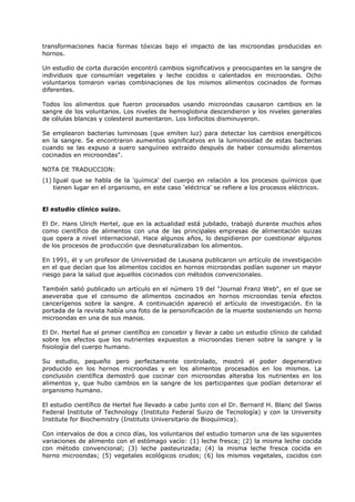 transformaciones hacia formas tóxicas bajo el impacto de las microondas producidas en
hornos.
Un estudio de corta duración encontró cambios significativos y preocupantes en la sangre de
individuos que consumían vegetales y leche cocidos o calentados en microondas. Ocho
voluntarios tomaron varias combinaciones de los mismos alimentos cocinados de formas
diferentes.
Todos los alimentos que fueron procesados usando microondas causaron cambios en la
sangre de los voluntarios. Los niveles de hemoglobina descendieron y los niveles generales
de células blancas y colesterol aumentaron. Los linfocitos disminuyeron.
Se emplearon bacterias luminosas (que emiten luz) para detectar los cambios energéticos
en la sangre. Se encontraron aumentos significatvos en la luminosidad de estas bacterias
cuando se las expuso a suero sanguíneo extraído después de haber consumido alimentos
cocinados en microondas".
NOTA DE TRADUCCION:
(1) Igual que se habla de la 'química' del cuerpo en relación a los procesos químicos que
tienen lugar en el organismo, en este caso 'eléctrica' se refiere a los procesos eléctricos.

El estudio clínico suizo.
El Dr. Hans Ulrich Hertel, que en la actualidad está jubilado, trabajó durante muchos años
como científico de alimentos con una de las principales empresas de alimentación suizas
que opera a nivel internacional. Hace algunos años, lo despidieron por cuestionar algunos
de los procesos de producción que desnaturalizaban los alimentos.
En 1991, él y un profesor de Universidad de Lausana publicaron un artículo de investigación
en el que decían que los alimentos cocidos en hornos microondas podían suponer un mayor
riesgo para la salud que aquellos cocinados con métodos convencionales.
También salió publicado un artículo en el número 19 del "Journal Franz Web", en el que se
aseveraba que el consumo de alimentos cocinados en hornos microondas tenía efectos
cancerígenos sobre la sangre. A continuación apareció el artículo de investigación. En la
portada de la revista había una foto de la personificación de la muerte sosteniendo un horno
microondas en una de sus manos.
El Dr. Hertel fue el primer científico en concebir y llevar a cabo un estudio clínico de calidad
sobre los efectos que los nutrientes expuestos a microondas tienen sobre la sangre y la
fisiología del cuerpo humano.
Su estudio, pequeño pero perfectamente controlado, mostró el poder degenerativo
producido en los hornos microondas y en los alimentos procesados en los mismos. La
conclusión científica demostró que cocinar con microondas alteraba los nutrientes en los
alimentos y, que hubo cambios en la sangre de los participantes que podían deteriorar el
organismo humano.
El estudio científico de Hertel fue llevado a cabo junto con el Dr. Bernard H. Blanc del Swiss
Federal Institute of Technology (Instituto Federal Suizo de Tecnología) y con la University
Institute for Biochemistry (Instituto Universitario de Bioquímica).
Con intervalos de dos a cinco días, los voluntarios del estudio tomaron una de las siguientes
variaciones de alimento con el estómago vacío: (1) leche fresca; (2) la misma leche cocida
con método convencional; (3) leche pasteurizada; (4) la misma leche fresca cocida en
horno microondas; (5) vegetales ecológicos crudos; (6) los mismos vegetales, cocidos con

 