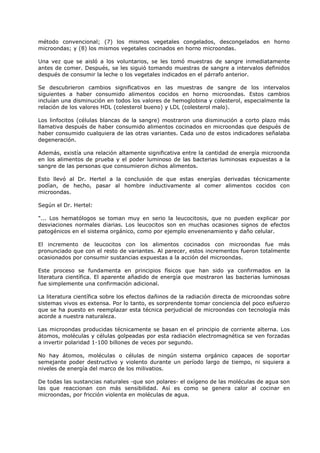 método convencional; (7) los mismos vegetales congelados, descongelados en horno
microondas; y (8) los mismos vegetales cocinados en horno microondas.
Una vez que se aisló a los voluntarios, se les tomó muestras de sangre inmediatamente
antes de comer. Después, se les siguió tomando muestras de sangre a intervalos definidos
después de consumir la leche o los vegetales indicados en el párrafo anterior.
Se descubrieron cambios significativos en las muestras de sangre de los intervalos
siguientes a haber consumido alimentos cocidos en horno microondas. Estos cambios
incluían una disminución en todos los valores de hemoglobina y colesterol, especialmente la
relación de los valores HDL (colesterol bueno) y LDL (colesterol malo).
Los linfocitos (células blancas de la sangre) mostraron una disminución a corto plazo más
llamativa después de haber consumido alimentos cocinados en microondas que después de
haber consumido cualquiera de las otras variantes. Cada uno de estos indicadores señalaba
degeneración.
Además, existía una relación altamente significativa entre la cantidad de energía microonda
en los alimentos de prueba y el poder luminoso de las bacterias luminosas expuestas a la
sangre de las personas que consumieron dichos alimentos.
Esto llevó al Dr. Hertel a la conclusión de que estas energías derivadas técnicamente
podían, de hecho, pasar al hombre inductivamente al comer alimentos cocidos con
microondas.
Según el Dr. Hertel:
"... Los hematólogos se toman muy en serio la leucocitosis, que no pueden explicar por
desviaciones normales diarias. Los leucocitos son en muchas ocasiones signos de efectos
patogénicos en el sistema orgánico, como por ejemplo envenenamiento y daño celular.
El incremento de leucocitos con los alimentos cocinados con microondas fue más
pronunciado que con el resto de variantes. Al parecer, estos incrementos fueron totalmente
ocasionados por consumir sustancias expuestas a la acción del microondas.
Este proceso se fundamenta en principios físicos que han sido ya confirmados en la
literatura científica. El aparente añadido de energía que mostraron las bacterias luminosas
fue simplemente una confirmación adicional.
La literatura científica sobre los efectos dañinos de la radiación directa de microondas sobre
sistemas vivos es extensa. Por lo tanto, es sorprendente tomar conciencia del poco esfuerzo
que se ha puesto en reemplazar esta técnica perjudicial de microondas con tecnología más
acorde a nuestra naturaleza.
Las microondas producidas técnicamente se basan en el principio de corriente alterna. Los
átomos, moléculas y células golpeadas por esta radiación electromagnética se ven forzadas
a invertir polaridad 1-100 billones de veces por segundo.
No hay átomos, moléculas o células de ningún sistema orgánico capaces de soportar
semejante poder destructivo y violento durante un período largo de tiempo, ni siquiera a
niveles de energía del marco de los milivatios.
De todas las sustancias naturales -que son polares- el oxígeno de las moléculas de agua son
las que reaccionan con más sensibilidad. Así es como se genera calor al cocinar en
microondas, por fricción violenta en moléculas de agua.

 