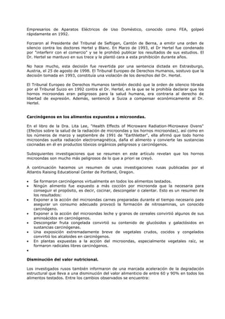 Empresarios de Aparatos Eléctricos de Uso Doméstico, conocido como FEA, golpeó
rápidamente en 1992.
Forzaron al Presidente del Tribunal de Seftigen, Cantón de Berna, a emitir una orden de
silencio contra los doctores Hertel y Blanc. En Marzo de 1993, el Dr Hertel fue condenado
por "interferir con el comercio" y se le prohibió publicar los resultados de sus estudios. El
Dr. Hertel se mantuvo en sus trece y le plantó cara a esta prohibición durante años.
No hace mucho, esta decisión fue revertida por una sentencia dictada en Estrasburgo,
Austria, el 25 de agosto de 1998. El Tribunal Europeo de Derechos Humanos, sostuvo que la
decisión tomada en 1993, constituía una violación de los derechos del Dr. Hertel.
El Tribunal Europeo de Derechos Humanos también decidió que la orden de silencio librada
por el Tribunal Suizo en 1992 contra el Dr. Hertel, en la que se le prohibía declarar que los
hornos microondas eran peligrosos para la salud humana, era contraria al derecho de
libertad de expresión. Además, sentenció a Suiza a compensar económicamente al Dr.
Hertel.

Carcinógenos en los alimentos expuestos a microondas.
En el libro de la Dra. Lita Lee, "Health Effects of Microware Radiation-Microwave Ovens"
(Efectos sobre la salud de la radiación de microondas y los hornos microondas), así como en
los números de marzo y septiembre de 1991 de "Earthletter", ella afirmó que todo horno
microondas suelta radiación electromagnética, daña el alimento y convierte las sustancias
cocinadas en él en productos tóxicos orgánicos peligrosos y carcinógenos.
Subsiguientes investigaciones que se resumen en este artículo revelan que los hornos
microondas son mucho más peligrosos de lo que a priori se creyó.
A continuación hacemos un resumen de unas investigaciones rusas publicadas por el
Atlantis Raising Educational Center de Portland, Oregon.
•
•
•
•
•
•
•

Se formaron carcinógenos virtualmente en todos los alimentos testados.
Ningún alimento fue expuesto a más cocción por microonda que la necesaria para
conseguir el propósito, es decir, cocinar, descongelar o calentar. Esto es un resumen de
los resultados:
Exponer a la acción del microondas carnes preparadas durante el tiempo necesario para
asegurar un consumo adecuado provocó la formación de nitrosaminas, un conocido
carcinógeno.
Exponer a la acción del microondas leche y granos de cereales convirtió algunos de sus
aminoácidos en carcinógenos.
Descongelar fruta congelada convirtió su contenido de glucósidos y galactósidos en
sustancias carcinógenas.
Una exposición extremadamente breve de vegetales crudos, cocidos y congelados
convirtió los alcaloides en carcinógenos.
En plantas expuestas a la acción del microondas, especialmente vegetales raíz, se
formaron radicales libres carcinógenos.

•
Disminución del valor nutricional.
Los investigados rusos también informaron de una marcada aceleración de la degradación
estructural que lleva a una disminución del valor alimenticio de entre 60 y 90% en todos los
alimentos testados. Entre los cambios observados se encuentra:

 