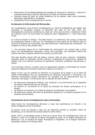 •
•
•

Disminución de la biodisponibilidad del complejo de vitamina B, vitamica C, vitamina E,
minerales esenciales y factores lipotrópicos en todos los alimentos testados.
Distintas clases de daño en varias sustancias de las plantas, tales como alcaloides,
glucósidos, galactósidos y nitrilósidos.
Degradación de las nucleoproteínas en carnes.

Se descubre la Enfermedad del Microondas.
Los investigadores rusos hicieron investigaciones en miles de trabajadores que habían sido
expuestos a microondas durante el desarrollo del radar en los años 1950. Sus
investigaciones mostraron problemas de salud tan serios que los llevó a establecer límites
tan estrictos como 10 micro-vatios de exposición para trabajadores y 1 micro-vatio para
civiles.
En el libro de Robert O. Becker, "The Body Electric" (La eléctrica(1) del cuerpo), él describe
la investigación llevada a cabo por los investigadores rusos acerca de los efectos sobre la
salud de la radiación de microondas, que ellos denominan "enfermedad del microondas". En
la página 314 de su libro, Becker dice:
"... Sus primeros signos (de la "enfermedad del microondas") son presión baja y pulso
lento. Las manifestaciones siguientes, mucho más conocidas, son excitación crónica del
sistema nervioso simpático (síndrome de estrés) y presión alta.
Esta fase también incluye dolor de cabeza, mareos, dolor de ojos, insomnio, irritabilidad,
ansiedad, dolor de estómago, tensión nerviosa, incapacidad de concentrarse, pérdida de
cabello, más una creciente incidencia de apendicitis, cataratas, problemas reproductivos y
cáncer.
A los síntomas crónicos, suceden crisis de agotamiento adrenal y enfermedad de corazón
isquémico (bloqueo de arterias coronarias y ataques al corazón)..."
Según la Dra. Lee, los cambios se observan en la química de la sangre y en el índice de
ciertas enfermedades entre los consumidores de alimentos expuestos a microondas. Los
síntomas mencionados pueden fácilmente ser causados por las observaciones que se
relacionan más abajo. A continuación hay un ejemplo de esos cambios:
•
•
•
•

Se observaron desórdenes linfáticos, que conducen a una disminución de la capacidad
de prevenir determinado tipo de cánceres.
Se observó un incremento en el índice de formación de células cancerígenas en la
sangre.
Se observó un aumento en el índice de cánceres de estómago y de intestino.
Se observaron índices más altos de desórdenes digestivos y un deterioro gradual de los
sistemas de eliminación.

Conclusiones de las investigaciones sobre microondas.
Estas fueron las investigaciones alemanas y rusas más significativas en relación a los
efectos biológicos de las microondas:
El estudio inicial fue llevado a cabo por los alemanes durante la campaña militar de
Barbarossa, en la Humbolt-Universitat de Berlín (1942-1943).
Desde 1957 a la actualidad (hasta el final de la guerra fría), las investigaciones rusas se
llevaron a cabo en el Instituto de Radio Tecnología de Kinsk, en la Región Autónoma de
Bielorusia y en el Instituto de Radio Tecnología en Rajasthan, en la Región Autónoma
Rossiskaja, ambas en la antigua URSS.

 