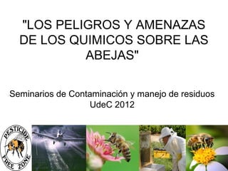 "LOS PELIGROS Y AMENAZAS
  DE LOS QUIMICOS SOBRE LAS
           ABEJAS"

Seminarios de Contaminación y manejo de residuos
                  UdeC 2012
 