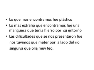 Lo que mas encontramos fue plásticoLo mas extraño que encontramos fue una manguera que tenia hierro por  su entornoLas dificultades que se nos presentaron fue    nos tuvimos que meter por  a lado del rio    singuiyá que olía muy feo.