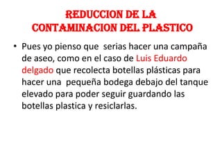 Reduccion de lacontaminacion del plasticoPues yo pienso que  serias hacer una campaña de aseo, como en el caso de Luis Eduardo delgado que recolecta botellas plásticas para hacer una  pequeña bodega debajo del tanque elevado para poder seguir guardando las botellas plastica y resiclarlas.
