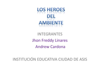 LOS HEROES  DEL  AMBIENTE INTEGRANTES Jhon Freddy Linares  Andrew Cardona           INSTITUCIÓN EDUCATIVA CIUDAD DE ASIS            