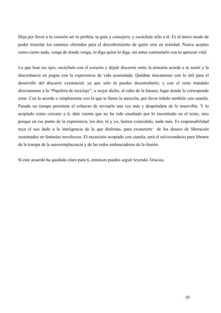 Deja por favor a tu corazón ser tu profeta, tu guía y consejero, y escúchale sólo a él. Es el único modo de
poder transitar los caminos ofertados para el descubrimiento de quién eres en realidad. Nunca aceptes
como cierto nada, venga de donde venga, lo diga quien lo diga, sin antes contrastarlo con tu apreciar vital.


Lo que lean tus ojos, escúchalo con el corazón y déjale discernir entre la armonía acorde a tu sentir y la
discordancia en pugna con la experiencia de vida acumulada. Quédate únicamente con lo útil para el
desarrollo del discurrir existencial, ya que sólo tú puedes desentrañarlo; y con el resto mándalo
directamente a la “Papelera de reciclaje”, o mejor dicho, al cubo de la basura; lugar donde le corresponde
estar. Con lo acorde o simplemente con lo que te llame la atención, por favor trátalo también con cautela.
Pasado un tiempo permítete el esfuerzo de revisarlo una vez más y despréndete de lo inservible. Y lo
aceptado como cercano a ti, date cuenta que no ha sido enseñado por lo encontrado en el texto, sino
porque en ese punto de la experiencia, los dos, tú y yo, hemos coincidido, nada más. Es responsabilidad
tuya el uso dado a la inteligencia de la que disfrutas, para exonerarte de los deseos de liberación
sustentados en fantasías novelescas. El raciocinio acopiado con cautela, será el salvoconducto para librarte
de la trampa de la autocomplacencia y de las redes embaucadoras de la ilusión.


Si este acuerdo ha quedado claro para ti, entonces puedes seguir leyendo. Gracias.




                                                                                               10
 