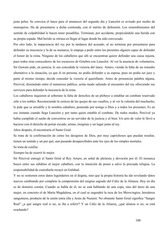 justa pelea. Se convoca el lance para el amanecer del segundo día y Lancelot es avisado por medio de
mensajeros. Ha de presentarse a dicha contienda, con el mérito de defensión. Los remordimientos del
sentido de culpabilidad le hacen tener pesadillas. Terminan, por accidente, propiciándole una herida con
su propia espada. Mal herido se retrasa en llegar al lugar donde ha sido convocado.
Por otro lado, la impaciencia del rey por la tardanza del acusado, al no terminar por presentarse para
defender su inocencia y la de su monarca, le empuja a pedir entre los presentes alguien capaz de defender
el honor de la reina. Ninguno de los caballeros que allí se encuentran quiere defender una causa injusta,
pues todos eran conocedores de los escarceos de Ginebra con Lancelot. Al ver la ausencia de voluntarios,
Sir Gawain pide, en justicia, le sea concedida la victoria del lance. Arturo, viendo la falta de un remedio
alternativo a la situación, ya que él en persona, no podía defender a su esposa, pues no podía ser juez y
parte al mismo tiempo, decide conceder la victoria al querellante. Antes de pronunciar palabra alguna,
Percival, disimulado entre el numeroso público, actúa raudo saliendo al encuentro del rey ofreciendo sus
servicios para defender la inocencia de la reina.
Los caballeros inquieren al soberano la falta de derechos de un plebeyo a entablar un combate reservado
sólo a los nobles. Reconociendo la certeza de las quejas de sus vasallos, y al ver la valentía del muchacho,
le pide que se arrodille y le nombra caballero, poniendo por testigo a Dios y a todos los presentes. Es en
ese instante cuando llega Lancelot y por tanto quien entabla el combate. De todos modos, Percival ya
había cumplido el sueño de convertirse en un servidor de la justicia y el bien. Un acto de valor le llevó a
hacerse con el derecho de portar escudo, armas, insignias y un lugar junto al rey.
Años después, él encontraría el Santo Grial.
Se trata de la confirmación de cómo los designios de Dios, por muy caprichosos que puedan resultar,
tienen un sentido y un por qué, aun pasando desapercibidos ante los ojos de los simples mortales.
Se trata de confiar.
Siempre ha de ocurrir lo mejor.
Sir Percival entregó el Santo Grial al Rey Arturo, en señal de pleitesía y devoción por él. El monarca
buscó entre sus súbditos al mejor caballero, con la intención de poner a salvo la preciada reliquia. La
responsabilidad de custodiarla recayó en Galahad.
Y no se sostienen estos datos legendarios en el dogma, sino que la propia historia ha ido revelando datos
nuevos cambiando por completo la comprensión del enigma sagrado del Cáliz de la Alianza. Hoy en día
es de dominio común. Cuando se habla de él, no se está hablando de una copa, sino del útero de una
mujer, en concreto el de María Magdalena, en el cual se engendró la raza de los Merovingios, herederos
sanguíneos, producto de la unión entra ella y Jesús de Nazaret. No obstante Santo Grial significa “Sangre
Real” ¿a qué sangre real si no, se iba a referir? Y un Cáliz de la Alianza, ¿qué alianza si no, se está
reseñando?


                                                                                             100
 