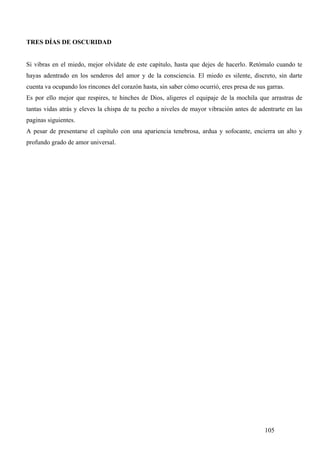 TRES DÍAS DE OSCURIDAD


Si vibras en el miedo, mejor olvídate de este capítulo, hasta que dejes de hacerlo. Retómalo cuando te
hayas adentrado en los senderos del amor y de la consciencia. El miedo es silente, discreto, sin darte
cuenta va ocupando los rincones del corazón hasta, sin saber cómo ocurrió, eres presa de sus garras.
Es por ello mejor que respires, te hinches de Dios, aligeres el equipaje de la mochila que arrastras de
tantas vidas atrás y eleves la chispa de tu pecho a niveles de mayor vibración antes de adentrarte en las
paginas siguientes.
A pesar de presentarse el capítulo con una apariencia tenebrosa, ardua y sofocante, encierra un alto y
profundo grado de amor universal.




                                                                                            105
 