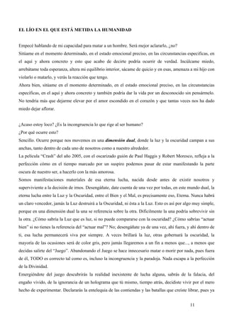 EL LÍO EN EL QUE ESTÁ METIDA LA HUMANIDAD


Empecé hablando de mi capacidad para matar a un hombre. Será mejor aclararlo, ¿no?
Sitúame en el momento determinado, en el estado emocional preciso, en las circunstancias especificas, en
el aquí y ahora concreto y esto que acabo de decirte podría ocurrir de verdad. Incúlcame miedo,
arrebátame toda esperanza, altera mi equilibrio interior, sácame de quicio y en esas, amenaza a mi hijo con
violarlo o matarlo, y verás la reacción que tengo.
Ahora bien, sitúame en el momento determinado, en el estado emocional preciso, en las circunstancias
específicas, en el aquí y ahora concreto y también podría dar la vida por un desconocido sin pensármelo.
No tendría más que dejarme elevar por el amor escondido en el corazón y que tantas veces nos ha dado
miedo dejar aflorar.


¿Acaso estoy loco? ¿Es la incongruencia lo que rige al ser humano?
¿Por qué ocurre esto?
Sencillo. Ocurre porque nos movemos en una dimensión dual, donde la luz y la oscuridad campan a sus
anchas, tanto dentro de cada uno de nosotros como a nuestro alrededor.
La película “Crash” del año 2005, con el oscarizado guión de Paul Haggis y Robert Moresco, refleja a la
perfección cómo en el tiempo marcado por un suspiro podemos pasar de estar manifestando la parte
oscura de nuestro ser, a hacerlo con la más amorosa.
Somos manifestaciones materiales de esa eterna lucha, nacida desde antes de existir nosotros y
superviviente a la decisión de irnos. Desengáñate, date cuenta de una vez por todas, en este mundo dual, la
eterna lucha entre la Luz y la Oscuridad, entre el Bien y el Mal, es precisamente eso, Eterna. Nunca habrá
un claro vencedor, jamás la Luz destruirá a la Oscuridad, ni ésta a la Luz. Esto es así por algo muy simple,
porque en una dimensión dual la una se referencia sobre la otra. Difícilmente la una podría sobrevivir sin
la otra. ¿Cómo sabría la Luz que es luz, si no puede compararse con la oscuridad? ¿Cómo sabrías “actuar
bien” si no tienes la referencia del “actuar mal”? No; desengáñate ya de una vez, ahí fuera, y ahí dentro de
ti, esa lucha permanecerá viva por siempre. A veces brillará la luz, otras gobernará la oscuridad, la
mayoría de las ocasiones será de color gris, pero jamás llegaremos a un fin a menos que..., a menos que
decidas salirte del “Juego”. Abandonando el Juego se hace innecesario matar o morir por nada, pues fuera
de él, TODO es correcto tal como es, incluso la incongruencia y la paradoja. Nada escapa a la perfección
de la Divinidad.
Emergiéndote del juego descubrirás la realidad inexistente de lucha alguna, sabrás de la falacia, del
engaño vivido, de la ignorancia de un holograma que tú mismo, tiempo atrás, decidiste vivir por el mero
hecho de experimentar. Declararás la entelequia de las contiendas y las batallas que creíste librar, pues ya


                                                                                              11
 