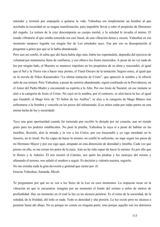 entender y terminó por empujarle a quitarse la vida. Yahushua era simplemente un hombre al que
acechaba la oscuridad en su magna manifestación, para impedirle llevar a cabo el propósito de liberarnos
del engaño. La tortura de la cruz descomponía su cuerpo mortal, y la soledad le invadía el ánimo. El
estado vibratorio al que estaba sometido era casi lineal, de una vibración densa y oscura. Yahushua en ese
momento tampoco lograba ver ningún Ser de Luz alrededor suyo. Fue por eso su desesperación al
preguntar a gritos por qué se le había abandonado.
Pero aun así confió, él sabía que ahí fuera había algo más, había luz esperándole, dependía del ejercicio de
voluntad por mantenerse lleno de confianza, y eso obtuvo los frutos merecidos. A pesar de no ver nada de
luz por ningún lado, el Maestro se mantuvo impoluto en los propósitos de su alma y trascendió, al igual
que el Sol y la Tierra van a hacer muy pronto, el Túnel Oscuro de la tentación. Seguro estoy, al igual que
en la novela de Nikos Kazantzakis “La ultima tentación de Cristo”, que apareció la sombra y le ofreció
salir de esa tortura. Pero Yahushua, a pesar de sentirse abandonado, siguió confiando en la Providencia, en
el Amor del Padre-Madre y encomendó su espíritu a lo Alto. Por eso Jesús de Nazaret, en ese instante se
alzó a la categoría de Jesús el Cristo. No cayó en la sombra, por el contrario, se alzó hacia la luz, al igual
que Gandalf, el Mago Gris de “El Señor de los Anillos”, se alzo a la categoría de Mago Blanco tras
enfrentarse a la Sombra y vencerla en los pozos del inframundo. (Los mitos están por todas partes en esta
eterna lucha de luz y oscuridad)


Tuve una gran oportunidad cuando fui torturado por escribir lo dictado por mi corazón, aun no siendo
grato para los poderes establecidos. No pasé la prueba, Yahushua la suya sí a pesar de habitar en las
tinieblas. Resistió, alzó la mirada y la voz a los Cielos, por eso trascendió y yo sigo enredado en lo
ilusorio, en lo irreal. No fui capaz de hacer lo mismo, no confié lo suficiente, no supe seguir los pasos de
mi Hermano Mayor y por eso sigo aquí, atrapado en esta dimensión de densidad y tiniebla. Cada vez que
pienso en ello, se me erizan los pelos de la nuca. Aún no he sido capaz de hacer lo mismo. Es por ello que
le Honro y le Admiro. Él nos mostró el Camino, nos quitó las piedras y los rastrojos del mismo y
allanando el terreno, nos señaló el sendero a seguir. Es decisión y valentía nuestra, seguirlo.
No me extraña nada la gran devoción y gratitud que siento por él.
Gracias Yahushua, Sananda, Micah.


Te preguntaras por qué no se ven a los Seres de la Luz en esos momentos. La respuesta recae en la
vibración en que te encuentras. Imagina por un momento el fondo del océano a miles de metros de
profundidad. Hay un momento en el cual la luz ya no alcanza penetrar. Es el reino de la oscuridad, de la
soledad, de la frialdad, ahí todo es nada. Todo es densidad y alta presión. La luz existe pero no alcanza a
penetrar hasta ahí abajo. No es porque no conste en ninguna parte, sino porque aquello son los dominios


                                                                                                  113
 