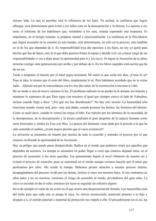 nuestro lado. Lo que tú percibas será la referencia de tus hijos. Tu actitud, la confianza que logres
albergar, será determinante para evitar a los niños caer en la desesperación y la derrota. Lo quieras o no,
serás el referente de los indefensos que, mirándote a los ojos, estarán esperando una respuesta. Es
importante, en el tiempo restante, te prepares mental y emocionalmente. La confianza en la Providencia
que logres acumular en tu corazón en este tiempo, será determinante, no sólo en tu proceso, sino también
en el de los que dependan de ti. Es responsabilidad tuya dar opciones a tus hijos, no soy yo quién para
decirte qué has de hacer, eres tú el que debe ponerse frente al espejo y decidir si te vas a hacer cargo de tus
responsabilidades o vas a dejar pasar la oportunidad para ti y los tuyos. Si logras la Ascensión de tu alma,
arrastras contigo siete generaciones por arriba y por debajo de ti. En los libros sagrados está escrito que ha
de ser así.
Tarde o temprano el tránsito por el túnel negro terminará. Mi sentir es que serán tres días. ¿Como lo sé?
Pues ni idea, lo mismo que el resto del libro, simplemente lo sé. Pero habíamos acordado que no te creías
nada… (Quizás sea por la concordancia con los tres días antes de la resurrección a una nueva vida)
De un modo u otro de nuevo veremos la luz. El problema radicará en no perder la fe durante ese tránsito y
mantener la esperanza de que Dios sigue con nosotros al igual que siempre estuvo al lado de Yahushua,
incluso cuando llegó a decir “¿Por qué me has abandonado?” No hay otro secreto. La humanidad sólo
reacciona cuando vienen mal, pero muy mal dadas, cuando pisamos los límites, las fronteras del abismo.
Como se suele decir, cuando le vemos las orejas al lobo. Ese tránsito por los términos de la oscuridad, de
la desesperanza, de la desesperación y la locura catalizará el gran despertar de la especie humana como
seres fraternales y unidos en Uno con Dios. La pureza del diamante viene dada por la presión a la que ha
sido sometido el carbón, ¿existe mayor presión que el vacío existencial?
La salvación se encuentra en situarte por encima de todo lo ocurrido y entender el proceso por el que
estamos recibiendo la oportunidad de la Ascensión.
Hay un peligro que puede pasar desapercibido. Radica en el miedo que podamos sentir por aquellos que
dependen de nosotros. La trampa se encuentra en poder llegar a creer que estamos dejando atrás, en el
proceso de ascensión, a los seres queridos. Ese pensamiento bajará el nivel vibratorio de nuestro ser y
evitará el proceso de asunción, pues se sustentará en el miedo aunque creamos hacerlo por el amor que
profesamos por ellos. Ahí reside la trampa. Debemos prestar atención a nuestro proceso interno,
desapegándonos del proceso vivido por los demás, incluso si estos son nuestros hijos. Si nos centramos en
ellos antes y no en nosotros, corremos el riesgo de sucumbir al miedo, privándonos del gran salto. La
clave se esconde en dar el salto, entonces los tuyos te seguirán sin esfuerzo alguno.
Sirva de ejemplo el vuelo de un avión en el que ocurre una despresurización fortuita. Las mascarillas caen
del techo para que cada uno se ponga la suya. Es inercia inconsciente, ponérsela primero a tu hijo y
después a ti, el sentido paternal o maternal de protección nos impele a ello. El procedimiento no es así, las


                                                                                               117
 