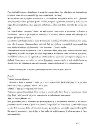 Pues sintiéndolo mucho, o descubrimos la ubicación o vamos dados. Para saber hacia qué lugar debemos
dirigirnos, primero debemos saber en qué lugar nos hallamos, ¿no crees?
Nos encontramos en el juego de la dualidad en el cual decidimos participar de manera activa. ¿Por qué?
Pues porque no podemos quedarnos quietos en casita, nos gusta experimentar, ver qué hay al otro lado del
espejo. Si Alicia se hubiese estado quietecita, no habríamos sabido nada de las maravillas del país del otro
lado.
Las complicaciones surgieron cuando los experimentos comenzaron a presentarse peligrosos y
tormentosos. Lo malo es que llegado ese momento ya se nos había olvidado, tiempo atrás, cómo parar el
proceso que pusimos en marcha.
Encontrarnos diabolizados tiene su punto de animación excitante, pero también enmarca ciertos azares,
entre ellos la amnesia y la esquizofrenia espiritual. Salir del olvido no es tarea fácil, menos cuando hay
otros jugadores haciendo todo lo que está en sus manos para evitarnos recordar.
Para empezar a salir del holograma en el que te encuentras, debes, bueno, deber no tienes que deber nada,
simplemente, no estaría mal aceptar, no ser un simple pedazo de carne con ciertas inquietudes espirituales,
sino todo lo contrario, un ser espiritual que está teniendo una experiencia carnal gracias al juego de la
dualidad. Si aceptas ser un espíritu por encima de cualquier otra apreciación, te será más fácil entrar en
sintonía con el Yo Superior que maneja los mandos y los dados de la partida en la cual estás inmerso.


Tu reconocimiento como un espíritu con una experiencia de carne, es el mío. Gracias.


Paso nº 5
Tener un punto de referencia.
¿Sabes donde tienes la punta de la nariz? ¿Y el norte, lo tienes bien localizado? ¿Que sí? A ver, dime
donde está. Venga ya, ¿seguro? Mira tú… no sé, ¿eh?
Está bien si dices que se va por ahí, te lo creeré.
Ya tenemos un montón adelantado. Casi, casi todo el camino hecho. Saber dónde se encuentra uno y tener
claro dónde está el punto de referencia para guiarnos, no está nada mal para empezar.
¿Qué referencias podemos tener?
Pues, por ejemplo, que ya hubo otros que pasaron por esto y lo trascendieron. Yahushua es mi favorito,
pero el tuyo puede ser Buda, Krysna, Saint Germain, Yogananda o ese pastorcito de la aldea pirenaica que
no sabe de la existencia de los teléfonos móviles, pero que irradia una serenidad y un gozo indescriptible.
Da igual, lo importante es que si ellos lo han hecho, tú también puedes. Si ellos regresaron a Casa,
nosotros también.



                                                                                             122
 