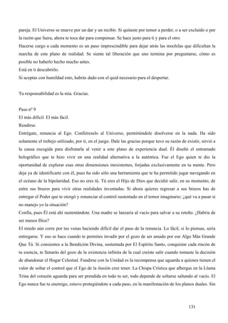 pareja. El Universo se mueve por un dar y un recibir. Si quitaste por temor a perder, o a ser excluido o por
la razón que fuera, ahora te toca dar para compensar. Se hace justo para ti y para el otro.
Hacerse cargo a cada momento es un paso imprescindible para dejar atrás las mochilas que dificultan la
marcha de este plano de realidad. Se siente tal liberación que uno termina por preguntarse, cómo es
posible no haberlo hecho mucho antes.
Está en ti descubrirlo.
Si aceptas con humildad esto, habrás dado con el quid necesario para el despertar.


Tu responsabilidad es la mía. Gracias.


Paso nº 9
El más difícil. El más fácil.
Rendirse.
Entrégate, renuncia al Ego. Confiéreselo al Universo, permitiéndole disolverse en la nada. Ha sido
solamente el trebejo utilizado, por ti, en el juego. Dale las gracias porque tuvo su razón de existir, sirvió a
la causa escogida para disfrutarla al venir a este plano de experiencia dual. Él diseñó el entramado
holográfico que te hizo vivir en una realidad alternativa a la auténtica. Fue el Ego quien te dio la
oportunidad de explorar esas otras dimensiones inexistentes, forjadas exclusivamente en tu mente. Pero
deja ya de identificarte con él, pues ha sido sólo una herramienta que te ha permitido jugar navegando en
el océano de la bipolaridad. Eso no eres tú. Tú eres el Hijo de Dios que decidió salir, en su momento, de
entre sus brazos para vivir otras realidades inventadas. Si ahora quieres regresar a sus brazos has de
entregar el Poder que te otorgó y renunciar al control sustentado en el temor imaginario: ¿qué va a pasar si
no manejo yo la situación?
Confía, pues Él está ahí sustentándote. Una madre se lanzaría al vacío para salvar a su retoño. ¿Habría de
ser menos Dios?
El miedo aún corre por tus venas haciendo difícil dar el paso de la renuncia. Lo fácil, si lo piensas, sería
entregarse. Y eso se hace cuando te permites invadir por el gozo de ser amado por ese Algo Más Grande
Que Tú. Si consientes a la Bendición Divina, sustentada por El Espíritu Santo, conquistar cada rincón de
tu esencia, te llenarás del gozo de la existencia infinita de la cual creíste salir cuando tomaste la decisión
de abandonar el Hogar Celestial. Fundirse con la Unidad es la recompensa que aguarda a quienes tienen el
valor de soltar el control que el Ego de la ilusión cree tener. La Chispa Crística que albergas en la Llama
Trina del corazón aguarda para ser prendida en todo tu ser, todo depende de soltarse saltando al vacío. El
Ego nunca fue tu enemigo, estuvo protegiéndote a cada paso, en la manifestación de los planos duales. Sin



                                                                                               131
 