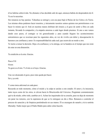 él no habrías sobrevivido. No obstante si has decidido salir de aquí, entonces habrás de desprenderte de él.
Ya no lo necesitas.
Sin renuncia no hay paraíso. Yahushua se entregó y con ese paso bajó el Reino de los Cielos a la Tierra.
Las mismas obras podemos hacer nosotros, y únicamente nosotros somos quienes nos permitiremos o no
hacer lo mismo que él. Está en nuestras manos disfrutar del éxtasis y el goce de sentir a Dios en cada
instante, llevando la compasión y la empatía amorosa a cada lugar donde pisemos. Si uno a uno vamos
dando esos pasos, el contagio se irá generalizando y para cuando lleguen los acontecimientos
astronómicos que se avecinan para los siguientes años, en vez de vivirlo con dolor y desesperación lo
haremos con confianza y amor. Es responsabilidad de cada cual, que ocurra de un modo u otro.
Te incito a tomar la decisión. Deja a la confianza y a la entrega, ser tu bandera en el tiempo que nos reste
de estar en esta dimensión.


Tu rendición es la mía. Gracias.


Paso nº10
Gozar.
Tu gozo es el mío. Y el mío es el tuyo. Gracias.


Una vez alcanzado el gozo, poco más queda por hacer.
Ser y ya está.


Y como tarea adicional en cada paso:
Recuerda en todo momento, cómo el miedo y la culpa te anclan a este estadio. El amor y la inocencia,
tanto tuyos como de los otros, te elevan hacia la Misericordia del Universo. Pregúntate constantemente
qué te da miedo, sobre todo, cambiar en ti. Aclara las inquietudes de tu corazón, pues no deja de mostrarte
sin parar tus temores, con la esperanza de que se lo entregues un día a Dios. Renuncia a controlar el
proceso de sanación y de limpieza poniéndoselo en sus manos. Él se encargara de sanarlo y tú te sentirás
liberad@. Nadie mejor que el Padre-Madre para saber cómo hacerlo.




                                                                                             132
 
