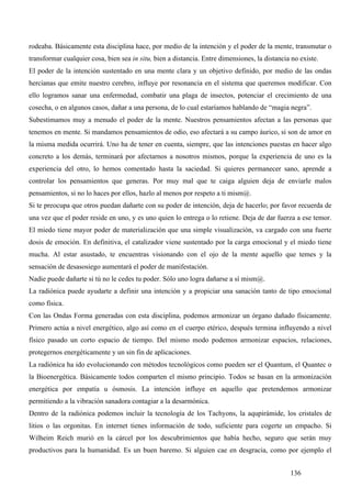 rodeaba. Básicamente esta disciplina hace, por medio de la intención y el poder de la mente, transmutar o
transformar cualquier cosa, bien sea in situ, bien a distancia. Entre dimensiones, la distancia no existe.
El poder de la intención sustentado en una mente clara y un objetivo definido, por medio de las ondas
hercianas que emite nuestro cerebro, influye por resonancia en el sistema que queremos modificar. Con
ello logramos sanar una enfermedad, combatir una plaga de insectos, potenciar el crecimiento de una
cosecha, o en algunos casos, dañar a una persona, de lo cual estaríamos hablando de “magia negra”.
Subestimamos muy a menudo el poder de la mente. Nuestros pensamientos afectan a las personas que
tenemos en mente. Si mandamos pensamientos de odio, eso afectará a su campo áurico, si son de amor en
la misma medida ocurrirá. Uno ha de tener en cuenta, siempre, que las intenciones puestas en hacer algo
concreto a los demás, terminará por afectarnos a nosotros mismos, porque la experiencia de uno es la
experiencia del otro, lo hemos comentado hasta la saciedad. Si quieres permanecer sano, aprende a
controlar los pensamientos que generas. Por muy mal que te caiga alguien deja de enviarle malos
pensamientos, si no lo haces por ellos, hazlo al menos por respeto a ti mism@.
Si te preocupa que otros puedan dañarte con su poder de intención, deja de hacerlo; por favor recuerda de
una vez que el poder reside en uno, y es uno quien lo entrega o lo retiene. Deja de dar fuerza a ese temor.
El miedo tiene mayor poder de materialización que una simple visualización, va cargado con una fuerte
dosis de emoción. En definitiva, el catalizador viene sustentado por la carga emocional y el miedo tiene
mucha. Al estar asustado, te encuentras visionando con el ojo de la mente aquello que temes y la
sensación de desasosiego aumentará el poder de manifestación.
Nadie puede dañarte si tú no le cedes tu poder. Sólo uno logra dañarse a sí mism@.
La radiónica puede ayudarte a definir una intención y a propiciar una sanación tanto de tipo emocional
como física.
Con las Ondas Forma generadas con esta disciplina, podemos armonizar un órgano dañado físicamente.
Primero actúa a nivel energético, algo así como en el cuerpo etérico, después termina influyendo a nivel
físico pasado un corto espacio de tiempo. Del mismo modo podemos armonizar espacios, relaciones,
protegernos energéticamente y un sin fin de aplicaciones.
La radiónica ha ido evolucionando con métodos tecnológicos como pueden ser el Quantum, el Quantec o
la Bioenergética. Básicamente todos comparten el mismo principio. Todos se basan en la armonización
energética por empatía u ósmosis. La intención influye en aquello que pretendemos armonizar
permitiendo a la vibración sanadora contagiar a la desarmónica.
Dentro de la radiónica podemos incluir la tecnología de los Tachyons, la aqupirámide, los cristales de
litios o las orgonitas. En internet tienes información de todo, suficiente para cogerte un empacho. Si
Wilheim Reich murió en la cárcel por los descubrimientos que había hecho, seguro que serán muy
productivos para la humanidad. Es un buen baremo. Si alguien cae en desgracia, como por ejemplo el


                                                                                               136
 