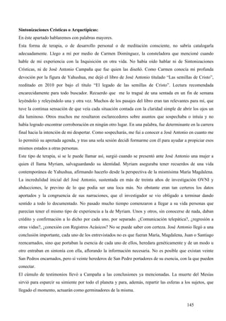 Sintonizaciones Crísticas o Arquetípicas:
En éste apartado hablaremos con palabras mayores.
Esta forma de terapia, o de desarrollo personal o de meditación consciente, no sabría catalogarla
adecuadamente. Llego a mí por medio de Carmen Domínguez, la consteladora que mencioné cuando
hable de mi experiencia con la Inquisición en otra vida. No había oído hablar ni de Sintonizaciones
Crísticas, ni de José Antonio Campaña que fue quien las diseñó. Como Carmen conocía mi profunda
devoción por la figura de Yahushua, me dejó el libro de José Antonio titulado “Las semillas de Cristo”,
reeditado en 2010 por bajo el título “El legado de las semillas de Cristo”. Lectura recomendada
encarecidamente para todo buscador. Recuerdo que me lo tragué de una sentada en un fin de semana
leyéndolo y releyéndolo una y otra vez. Muchos de los pasajes del libro eran tan relevantes para mí, que
tuve la continua sensación de que veía cada situación contada con la claridad simple de abrir los ojos un
día luminoso. Otros muchos me resultaron esclarecedores sobre asuntos que sospechaba o intuía y no
había logrado encontrar corroboración en ningún otro lugar. En una palabra, fue determinante en la carrera
final hacia la intención de mi despertar. Como sospecharás, me fui a conocer a José Antonio en cuanto me
lo permitió su apretada agenda, y tras una sola sesión decidí formarme con él para ayudar a propiciar esos
mismos estados a otras personas.
Este tipo de terapia, si se le puede llamar así, surgió cuando se presentó ante José Antonio una mujer a
quien él llama Myriam, salvaguardando su identidad. Myriam aseguraba tener recuerdos de una vida
contemporánea de Yahushua, afirmando hacerlo desde la perspectiva de la mismísima María Magdalena.
La incredulidad inicial del José Antonio, sustentada en más de treinta años de investigación OVNI y
abducciones, le previno de lo que podía ser una loca más. No obstante eran tan certeros los datos
aportados y la congruencia de sus narraciones, que el investigador se vio obligado a terminar dando
sentido a todo lo documentado. No pasado mucho tiempo comenzaron a llegar a su vida personas que
parecían tener el mismo tipo de experiencia a la de Myriam. Unos y otros, sin conocerse de nada, daban
crédito y confirmación a lo dicho por cada uno, por separado. ¿Comunicación telepática?, ¿regresión a
otras vidas?, ¿conexión con Registros Acásicos? No se puede saber con certeza. José Antonio llegó a una
conclusión importante, cada uno de los entrevistados no es que fueran María, Magdalena, Juan o Santiago
reencarnados, sino que portaban la esencia de cada uno de ellos, heredara genéticamente y de un modo u
otro entraban en sintonía con ella, aflorando la información necesaria. No es posible que existan veinte
San Pedros encarnados, pero sí veinte herederos de San Pedro portadores de su esencia, con la que pueden
conectar.
El cúmulo de testimonios llevó a Campaña a las conclusiones ya mencionadas. La muerte del Mesías
sirvió para esparcir su simiente por todo el planeta y para, además, repartir las esferas a los sujetos, que
llegado el momento, actuarán como germinadores de la misma.


                                                                                             145
 