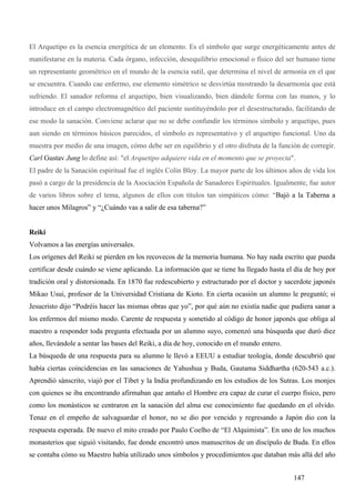 El Arquetipo es la esencia energética de un elemento. Es el símbolo que surge energéticamente antes de
manifestarse en la materia. Cada órgano, infección, desequilibrio emocional o físico del ser humano tiene
un representante geométrico en el mundo de la esencia sutil, que determina el nivel de armonía en el que
se encuentra. Cuando cae enfermo, ese elemento simétrico se desvirtúa mostrando la desarmonía que está
sufriendo. El sanador reforma el arquetipo, bien visualizando, bien dándole forma con las manos, y lo
introduce en el campo electromagnético del paciente sustituyéndolo por el desestructurado, facilitando de
ese modo la sanación. Conviene aclarar que no se debe confundir los términos símbolo y arquetipo, pues
aun siendo en términos básicos parecidos, el símbolo es representativo y el arquetipo funcional. Uno da
muestra por medio de una imagen, cómo debe ser en equilibrio y el otro disfruta de la función de corregir.
Carl Gustav Jung lo define así: "el Arquetipo adquiere vida en el momento que se proyecta".
El padre de la Sanación espiritual fue el inglés Colin Bloy. La mayor parte de los últimos años de vida los
pasó a cargo de la presidencia de la Asociación Española de Sanadores Espirituales. Igualmente, fue autor
de varios libros sobre el tema, algunos de ellos con títulos tan simpáticos cómo: “Bajó a la Taberna a
hacer unos Milagros” y “¿Cuándo vas a salir de esa taberna?”


Reiki
Volvamos a las energías universales.
Los orígenes del Reiki se pierden en los recovecos de la memoria humana. No hay nada escrito que pueda
certificar desde cuándo se viene aplicando. La información que se tiene ha llegado hasta el día de hoy por
tradición oral y distorsionada. En 1870 fue redescubierto y estructurado por el doctor y sacerdote japonés
Mikao Usui, profesor de la Universidad Cristiana de Kioto. En cierta ocasión un alumno le preguntó; si
Jesucristo dijo “Podréis hacer las mismas obras que yo”, por qué aún no existía nadie que pudiera sanar a
los enfermos del mismo modo. Carente de respuesta y sometido al código de honor japonés que obliga al
maestro a responder toda pregunta efectuada por un alumno suyo, comenzó una búsqueda que duró diez
años, llevándole a sentar las bases del Reiki, a día de hoy, conocido en el mundo entero.
La búsqueda de una respuesta para su alumno le llevó a EEUU a estudiar teología, donde descubrió que
había ciertas coincidencias en las sanaciones de Yahushua y Buda, Gautama Siddhartha (620-543 a.c.).
Aprendió sánscrito, viajó por el Tíbet y la India profundizando en los estudios de los Sutras. Los monjes
con quienes se iba encontrando afirmaban que antaño el Hombre era capaz de curar el cuerpo físico, pero
como los monásticos se centraron en la sanación del alma ese conocimiento fue quedando en el olvido.
Tenaz en el empeño de salvaguardar el honor, no se dio por vencido y regresando a Japón dio con la
respuesta esperada. De nuevo el mito creado por Paulo Coelho de “El Alquimista”. En uno de los muchos
monasterios que siguió visitando, fue donde encontró unos manuscritos de un discípulo de Buda. En ellos
se contaba cómo su Maestro había utilizado unos símbolos y procedimientos que databan más allá del año


                                                                                            147
 