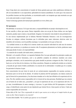 Gary Craig donó este conocimiento al mundo de forma gratuita para que todos pudiéramos disfrutar de
ello sin necesidad de ir a un especialista, aplicándolo de manera autodidacta. Es cierto que si las causas de
los posibles traumas son bien profundas, se recomienda acudir a un terapeuta que sepa mostrarte eso que
no te estás atreviendo a ver por ti mismo.
Tienes la descarga gratuita del manual para aprenderlo en www.eftmx.com


Ho´oponopono
Mi debilidad, lo reconozco. Es la que más amor y responsabilidad de mi propia vida despierta en mí.
Es tan sencilla y eficaz que asusta. Parece imposible cómo con un par de frases dichas con una ligera
intención, puedan sanar a tantos y tan profundo. Imagina si la intención viene desde lo más profundo de ti.
Es una técnica implementada por la Kahuna Morrnah Nalamaku Simeona a raíz de investigaciones
llevadas en antiguas culturas hawaianas que la utilizaban para sanar relaciones afectivas entre los
miembros de la misma y con los posibles enemigos. Los postulados en los que se basa son:
- La realidad externa es un reflejo de la interna siendo una creación individual de cada uno de nosotros
todo lo que acontezca y se produzca en nuestra vida. Si aceptamos plenamente ese hecho, podremos sanar
toda queja desde el amor y la responsabilidad.
- La sanación de tu mundo, del mudo entero, comienza en ti.
Morrnah se la enseñó al Doctor en siquiatría Ihaleaka Hew Len que aplicando los principios usados por
los ancestrales nativos hawaianos, curó a un pabellón completo de enfermos mentales con serias
patologías criminales, con la característica que jamás atendió en persona a ninguno de ellos. Todo lo que
hacía era ver las fotos de los internos y las fichas carcelarias. Después en meditación miraba en su interior
y buscaba de qué modo él había contribuido a la creación de la enfermedad. A medida que él se sanaba,
los pacientes lo hacían a la par.
Este conocimiento tira por tierra la teoría de ser exclusivamente responsables de nuestras acciones y
decisiones pero no de las de los demás. Al realizar la práctica del Ho´oponopono, nos damos cuenta de
que la forma de los pensamientos y las elecciones tomadas en la vida, han influido en la experiencia de los
otros. Por ello, también somos responsables de la vivencia de las otras personas. Realidad que nos conecta
con el hecho de ser todos uno, ¿recuerdas?, y de que la experiencia de uno, es la experiencia del otro. Si
yo sano, invariablemente tú sanas conmigo y viceversa. La gran belleza del Ho´oponopono es hacerte
cargo, al identificarte como parte de una tripulación que intenta llevar a buen puerto un barco. Cada uno
somos responsables de la travesía.
Cómo diría el Dr. Len “Eres responsable de todo lo que ocurra en tu vida por el simple hecho de que
estás en ella. Todo el mundo es tu creación”.
O como diría Gandhi: “Sé el cambio que quieras ver en el mundo”


                                                                                              149
 