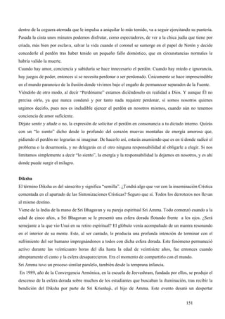 dentro de la ceguera aterrada que le impulsa a aniquilar lo más temido, va a seguir ejercitando su puntería.
Pasada la cinta unos minutos podemos disfrutar, como espectadores, de ver a la chica judía que tiene por
criada, más bien por esclava, salvar la vida cuando el coronel se sumerge en el papel de Nerón y decide
concederle el perdón tras haber tenido un pequeño fallo doméstico, que en circunstancias normales le
habría valido la muerte.
Cuando hay amor, conciencia y sabiduría se hace innecesario el perdón. Cuando hay miedo e ignorancia,
hay juegos de poder, entonces sí se necesita perdonar o ser perdonado. Únicamente se hace imprescindible
en el mundo paranoico de la ilusión donde vivimos bajo el engaño de permanecer separados de la Fuente.
Viéndolo de otro modo, al decir “Perdóname” estamos diciéndoselo en realidad a Dios. Y aunque Él no
precisa oírlo, ya que nunca condenó y por tanto nada requiere perdonar, sí somos nosotros quienes
urgimos decirlo, pues nos es ineludible ejercer el perdón en nosotros mismos, cuando aún no tenemos
conciencia de amor suficiente.
Déjate sentir y añade o no, la expresión de solicitar el perdón en consonancia a tu dictado interno. Quizás
con un “lo siento” dicho desde lo profundo del corazón muevas montañas de energía amorosa que,
pidiendo el perdón no lograrías ni imaginar. De hacerlo así, estarás asumiendo que es en ti donde radicó el
problema o la desarmonía, y no delegarás en el otro ninguna responsabilidad al obligarle a elegir. Si nos
limitamos simplemente a decir “lo siento”, la energía y la responsabilidad la dejamos en nosotros, y es ahí
donde puede surgir el milagro.


Diksha
El término Diksha es del sánscrito y significa “semilla”. ¿Tendrá algo que ver con la inseminación Crística
comentada en el apartado de las Sintonizaciones Crísticas? Seguro que sí. Todos los derroteros nos llevan
al mismo destino.
Viene de la India de la mano de Sri Bhagavan y su pareja espiritual Sri Amma. Todo comenzó cuando a la
edad de cinco años, a Sri Bhagavan se le presentó una esfera dorada flotando frente a los ojos. ¿Será
semejante a la que vio Usui en su retiro espiritual? El glóbulo venía acompañado de un mantra resonando
en el interior de su mente. Este, al ser cantado, le producía una profunda intención de terminar con el
sufrimiento del ser humano impregnándonos a todos con dicha esfera dorada. Este fenómeno permaneció
activo durante las veinticuatro horas del día hasta la edad de veintisiete años, fue entonces cuando
abruptamente el canto y la esfera desaparecieron. Era el momento de compartirlo con el mundo.
Sri Amma tuvo un proceso similar paralelo, también desde la temprana infancia.
En 1989, año de la Convergencia Armónica, en la escuela de Jeevashram, fundada por ellos, se produjo el
descenso de la esfera dorada sobre muchos de los estudiantes que buscaban la iluminación, tras recibir la
bendición del Diksha por parte de Sri Krisnhaji, el hijo de Amma. Este evento desató un despertar


                                                                                             151
 