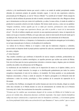 colectivo y de transformación interna que acercó a todos a un estado de unidad, precipitando estados
alterados de conciencia propios de grandes iniciados yoguis. A raíz de esta experiencia colectiva,
preconizada por Sri Bhagavan, se creó la “Oneness Diksha” “La semilla de la Unidad”. Dicha energía ha
tocado la vida de millones de personas de todo el mundo, creciendo el número día a día. Bhagavan afirma
que si alcanzásemos un diez por ciento de la población, ya sabes, la masa crítica, el estado de unidad; se
produciría la ascensión colectiva de todo el planeta. Del mismo modo asevera, y estas son sus palabras:
“ninguna enseñanza, incluso aquella que les es dada por nosotros, permanecerá como enseñanza
mientras que tú no tengas una experiencia directa, que sólo es posible a través de la intervención
divina”. Por ello el enfático empeño por convertir en una experiencia personal y única, la imposición de
manos con la que se trasmite el Diksha, en la que cada cual, sienta la intervención divina del modo que le
sea dada por ella. No se trata pues de un camino de intelecto, sino del sentimiento de la liberación.
Según los maestros diksheros, el despertar o la iluminación es una bendición entregada por la divinidad y
no un logro alcanzado por el esfuerzo y la disciplina de la meditación.
Lo valioso de la Oneness Diksha es el respeto a todo tipo de tradiciones religiosas y culturales,
promoviendo un despertar desde la propia práctica espiritual de cada uno, asumiendo la elección personal
de credo y religión.
¿Y cómo funciona?
Hay estudios científicos que confirman el desarrollo de nuevas sinapsis cerebrales, produciéndose un
despertar sustentado en cambios neurológicos, en aquellas personas que reciben una sesión de Diksha.
Esto sirve de base para las nuevas generaciones reticentes a creencias ciegas y dogmas, pues un cimiento
científico da crédito a las afirmaciones de Sri Bhagavan.
La trasferencia de esta bendición se realiza con la imposición de manos en el séptimo chakra, con la
mirada, o con la simple intención. La energía se va distribuyendo gradualmente por todos los centros
energéticos despertando el resto de los chakras y la kundalini. De forma paralela se van produciendo
limpiezas emocionales y físicas a modo de sanación. El objetivo perseguido es la liberación total del
sufrimiento a todos los niveles, psicológico y físico producto de la sensación de separación de la
Divinidad.
El científico Eric Hoffman, investigador del cerebro humano por más de tres décadas, dirigió un estudio
sobre doce iniciados en el Diksha durante un curso de entrenamiento de veintiún días en la Oneness
University de la India. Sus conclusiones las transcribo a continuación.
“Creemos que los cambios que encontramos después de las sesiones de Diksha de la Unidad en este
proceso de veintiún días, demuestran funciones cerebrales mejoradas. Una mejor simetría hemisférica
refleja una mayor comunicación y cooperación entre los hemisferios cerebrales, y el incremento gamma
en el área prefrontal (AAA) indica una activación de lo que llamamos el “nuevo cerebro” que es crucial


                                                                                              152
 