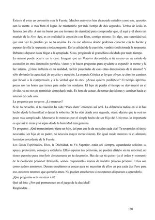 Éxtasis al estar en comunión con la Fuente. Muchos maestros han alcanzado estadios como ese, apuesto,
con la suerte, o más bien el logro, de mantenerlo por más tiempo de dos segundos. Teresa de Jesús es
famosa por ello. A mi me bastó con ese instante de eternidad para comprender que, el aquí y el ahora tan
manido de la New Age, es en realidad la conexión con Dios, contigo mismo. Es algo, una serenidad tal,
que una vez lo pruebas ya no lo olvidas. Es en ese silencio donde podemos conectar con la fuente y
esperar de ella la respuesta a toda pregunta. De la calidad de la cuestión, vendrá condicionada la respuesta.
Debemos depurar hasta llegar a la apropiada. Si no, pregúntale al gramófono olvidado por tanto tiempo.
Lo mismo puede ocurrir en tu caso. Imagina que un Maestro Ascendido, o tú mismo en un estado de
ascensión en otra dimensión paralela, vienes y te haces preguntas para ayudarte a expandir la mente y la
luz interna. ¿Cómo influiría en tu realidad, recibir pinceladas de esas otras dimensiones de ti mismo? Y
sólo abriendo la capacidad de escucha y atención. La esencia Crística es lo que ofrece, te abre los caminos
que llevan a la comprensión y a la verdad que tú eres. ¿Acaso quieres perdértelo? El tiempo apremia,
pocas son las horas que tienes para andar los senderos. El lujo de perder el tiempo se desvaneció en el
olvido, ya no nos es permitido derrocharlo más. Es hora de actuar, de tomar decisiones y caminar hacia el
interior de cada uno.
La pregunta que surge es: ¿Lo mereces?
Si te ha revuelto, si tu reacción ha sido “Pues claro” entonces así será. La diferencia radica en si lo has
hecho desde la humildad o desde la soberbia. Si ha sido desde esta segunda, siento decirte que te será un
poco más complicado. Merecerlo lo mereces por el simple hecho de ser Hijo del Universo, lo importante
es que así lo creas y lo sepas desde la humildad más genuina.
Te pregunto: ¿Qué merecimiento tiene un hijo, del pan que le da su padre cada día? Te respondo: el único
necesario, ser hijo de su padre, no necesita mayor merecimiento. De igual modo mereces tú el alimento
lumínico procedente de la Fuente.
Los Guías Espirituales, Dios, la Divinidad, tu Yo Superior, están ahí siempre, aguardando solicites su
apoyo, protección, consejo y sabiduría. Ellos esperan tus petitorias, no pueden dártelo sin tu solicitud, no
tienen permiso para interferir directamente en tu desarrollo. Has de ser tú quien rija el orden y momento
de la evolución personal. Recuerda, somos responsables únicos de nuestro proceso personal. Ellos son
como padres amorosos. Desean enseñarnos a pescar para no necesitar de ellos un pez cada día. Pero para
eso, nosotros tenemos que quererlo antes. No pueden enseñarnos si no estamos dispuestos a aprenderlo.
¿Que preguntas se te ocurren a ti?
Qué tal ésta: ¿Por qué permanezco en el juego de la dualidad?
Respóndete…




                                                                                              160
 