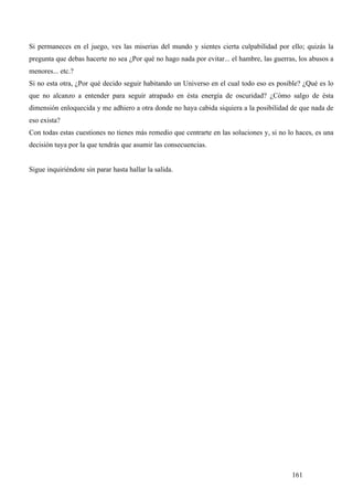 Si permaneces en el juego, ves las miserias del mundo y sientes cierta culpabilidad por ello; quizás la
pregunta que debas hacerte no sea ¿Por qué no hago nada por evitar... el hambre, las guerras, los abusos a
menores... etc.?
Si no esta otra, ¿Por qué decido seguir habitando un Universo en el cual todo eso es posible? ¿Qué es lo
que no alcanzo a entender para seguir atrapado en ésta energía de oscuridad? ¿Cómo salgo de ésta
dimensión enloquecida y me adhiero a otra donde no haya cabida siquiera a la posibilidad de que nada de
eso exista?
Con todas estas cuestiones no tienes más remedio que centrarte en las soluciones y, si no lo haces, es una
decisión tuya por la que tendrás que asumir las consecuencias.


Sigue inquiriéndote sin parar hasta hallar la salida.




                                                                                           161
 